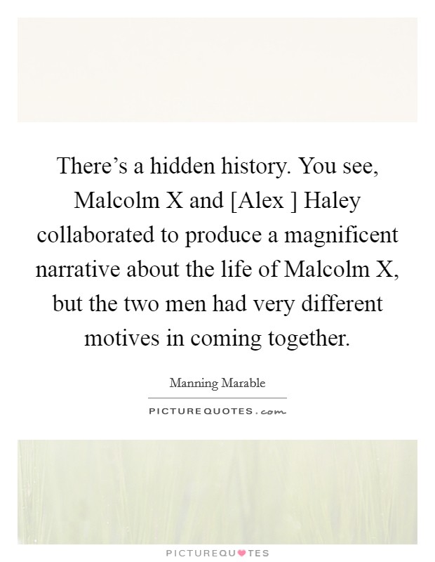 There's a hidden history. You see, Malcolm X and [Alex ] Haley collaborated to produce a magnificent narrative about the life of Malcolm X, but the two men had very different motives in coming together. Picture Quote #1