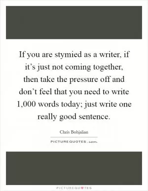 If you are stymied as a writer, if it’s just not coming together, then take the pressure off and don’t feel that you need to write 1,000 words today; just write one really good sentence Picture Quote #1
