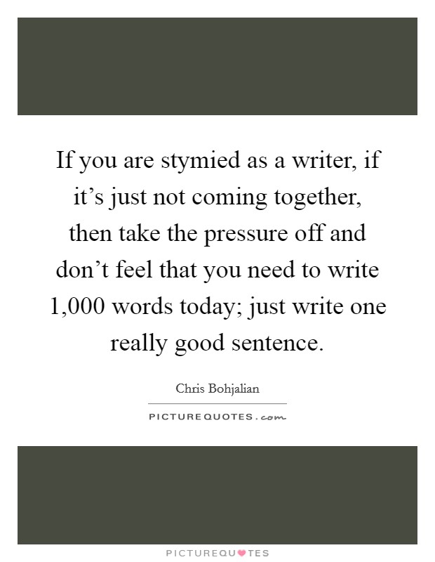 If you are stymied as a writer, if it's just not coming together, then take the pressure off and don't feel that you need to write 1,000 words today; just write one really good sentence. Picture Quote #1