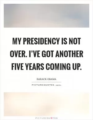 My presidency is not over. I’ve got another five years coming up Picture Quote #1