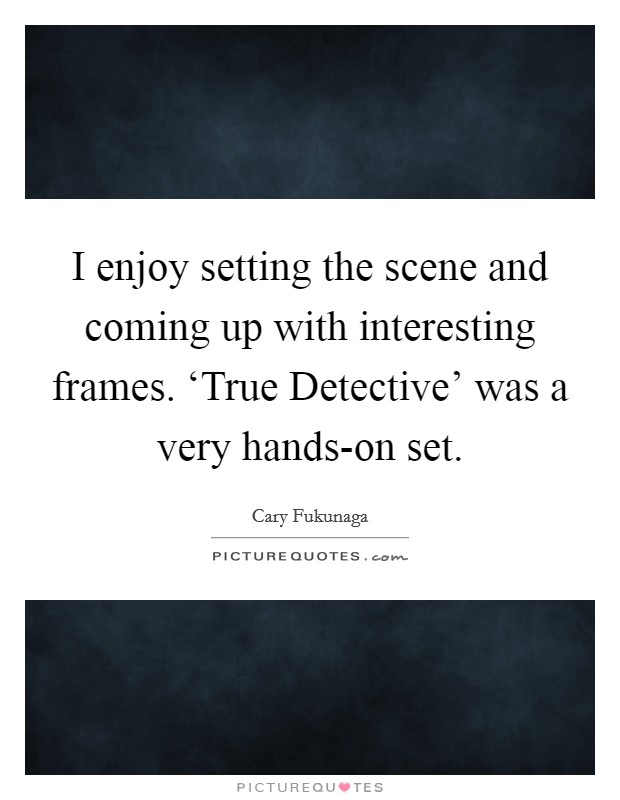 I enjoy setting the scene and coming up with interesting frames. ‘True Detective' was a very hands-on set. Picture Quote #1