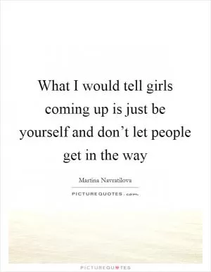 What I would tell girls coming up is just be yourself and don’t let people get in the way Picture Quote #1