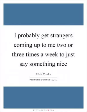 I probably get strangers coming up to me two or three times a week to just say something nice Picture Quote #1