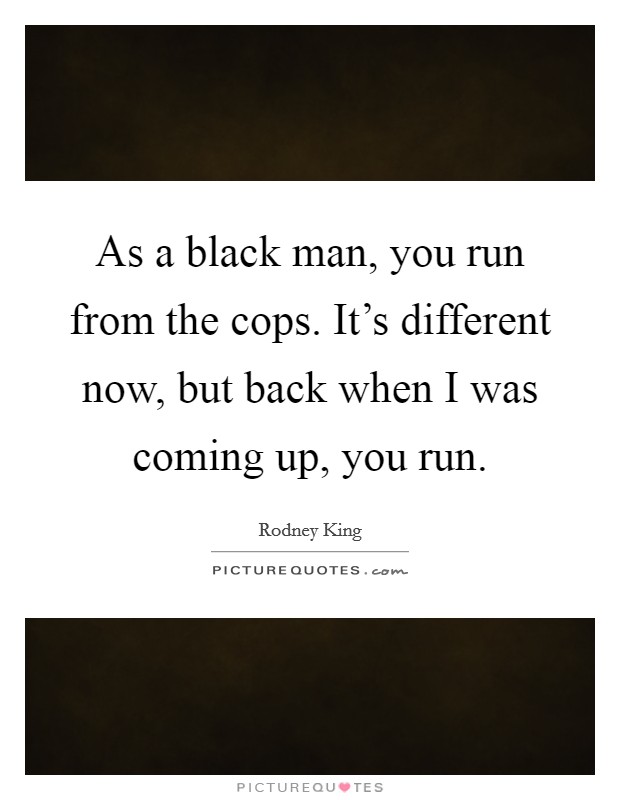 As a black man, you run from the cops. It's different now, but back when I was coming up, you run. Picture Quote #1