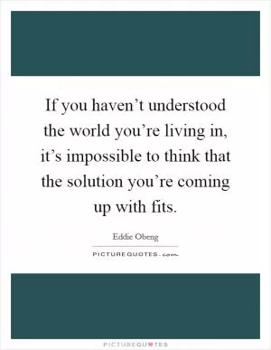 If you haven’t understood the world you’re living in, it’s impossible to think that the solution you’re coming up with fits Picture Quote #1