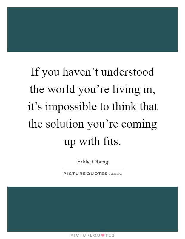 If you haven't understood the world you're living in, it's impossible to think that the solution you're coming up with fits. Picture Quote #1