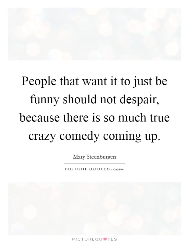 People that want it to just be funny should not despair, because there is so much true crazy comedy coming up. Picture Quote #1