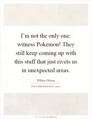 I’m not the only one: witness Pokemon! They still keep coming up with this stuff that just rivets us in unexpected areas Picture Quote #1