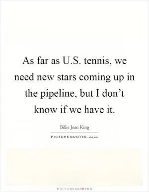 As far as U.S. tennis, we need new stars coming up in the pipeline, but I don’t know if we have it Picture Quote #1