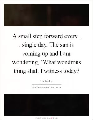 A small step forward every . . single day. The sun is coming up and I am wondering, ‘What wondrous thing shall I witness today? Picture Quote #1