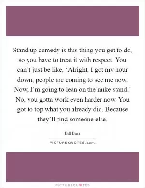 Stand up comedy is this thing you get to do, so you have to treat it with respect. You can’t just be like, ‘Alright, I got my hour down, people are coming to see me now. Now, I’m going to lean on the mike stand.’ No, you gotta work even harder now. You got to top what you already did. Because they’ll find someone else Picture Quote #1