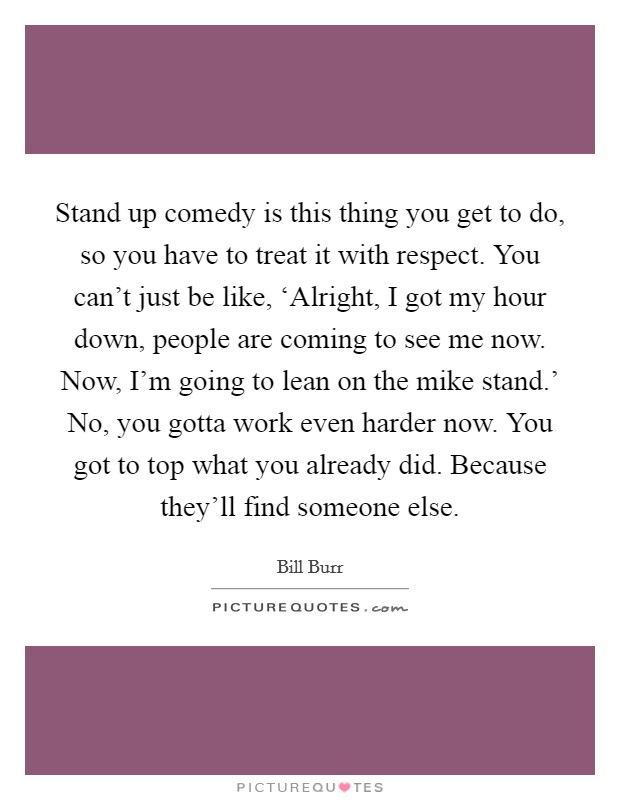 Stand up comedy is this thing you get to do, so you have to treat it with respect. You can't just be like, ‘Alright, I got my hour down, people are coming to see me now. Now, I'm going to lean on the mike stand.' No, you gotta work even harder now. You got to top what you already did. Because they'll find someone else. Picture Quote #1