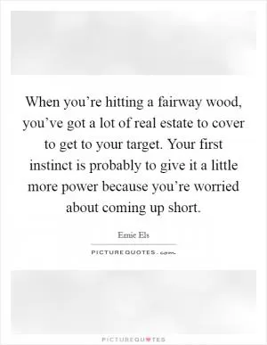 When you’re hitting a fairway wood, you’ve got a lot of real estate to cover to get to your target. Your first instinct is probably to give it a little more power because you’re worried about coming up short Picture Quote #1