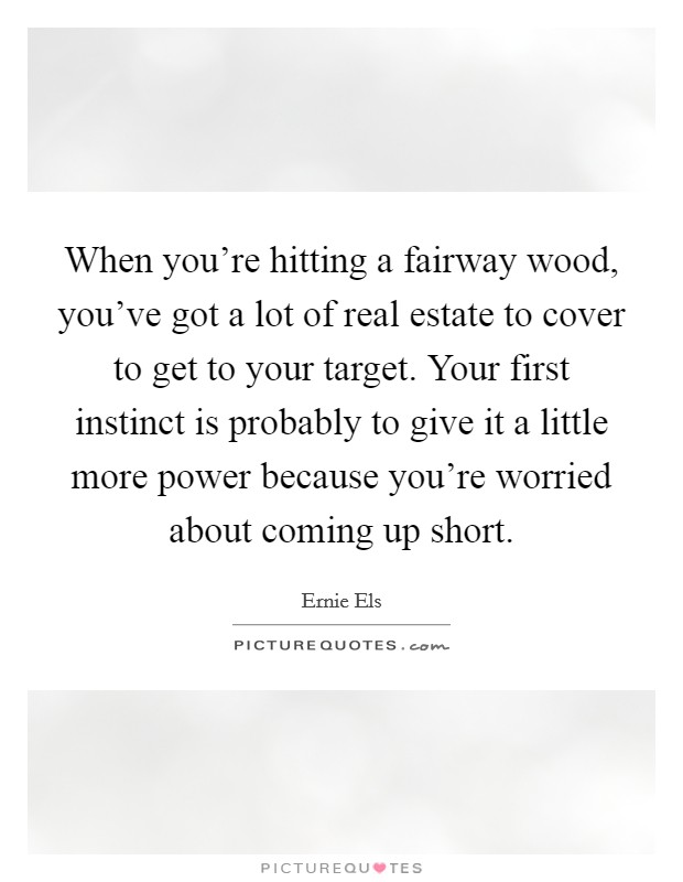 When you're hitting a fairway wood, you've got a lot of real estate to cover to get to your target. Your first instinct is probably to give it a little more power because you're worried about coming up short. Picture Quote #1