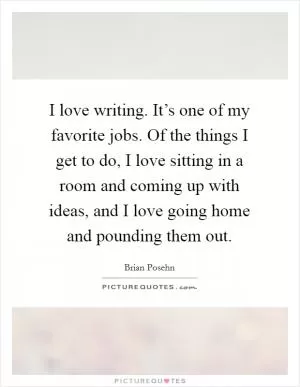 I love writing. It’s one of my favorite jobs. Of the things I get to do, I love sitting in a room and coming up with ideas, and I love going home and pounding them out Picture Quote #1