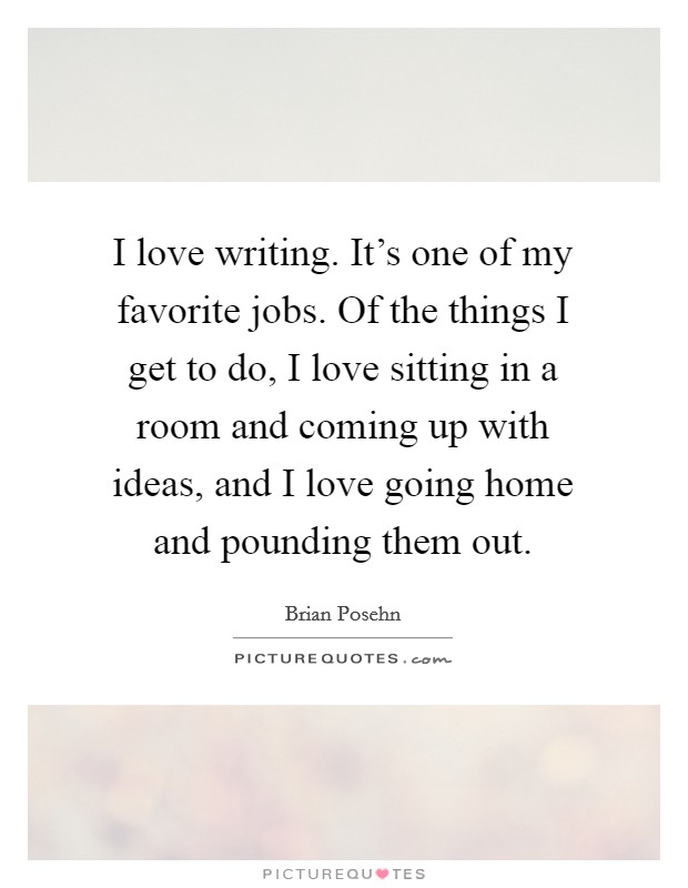 I love writing. It's one of my favorite jobs. Of the things I get to do, I love sitting in a room and coming up with ideas, and I love going home and pounding them out. Picture Quote #1