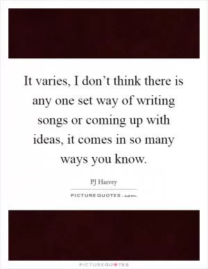 It varies, I don’t think there is any one set way of writing songs or coming up with ideas, it comes in so many ways you know Picture Quote #1