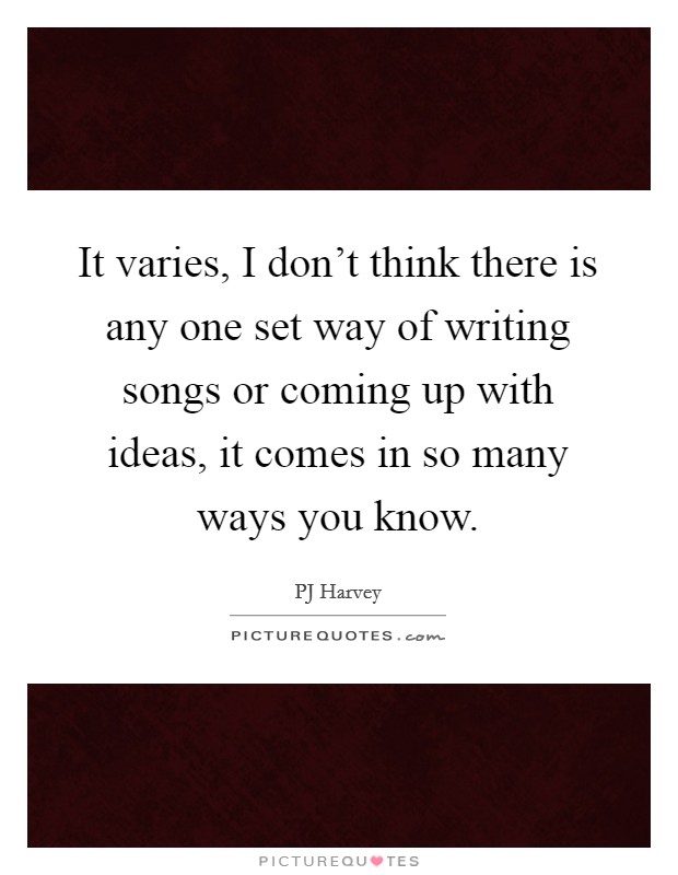 It varies, I don't think there is any one set way of writing songs or coming up with ideas, it comes in so many ways you know. Picture Quote #1
