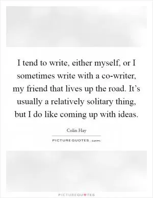 I tend to write, either myself, or I sometimes write with a co-writer, my friend that lives up the road. It’s usually a relatively solitary thing, but I do like coming up with ideas Picture Quote #1
