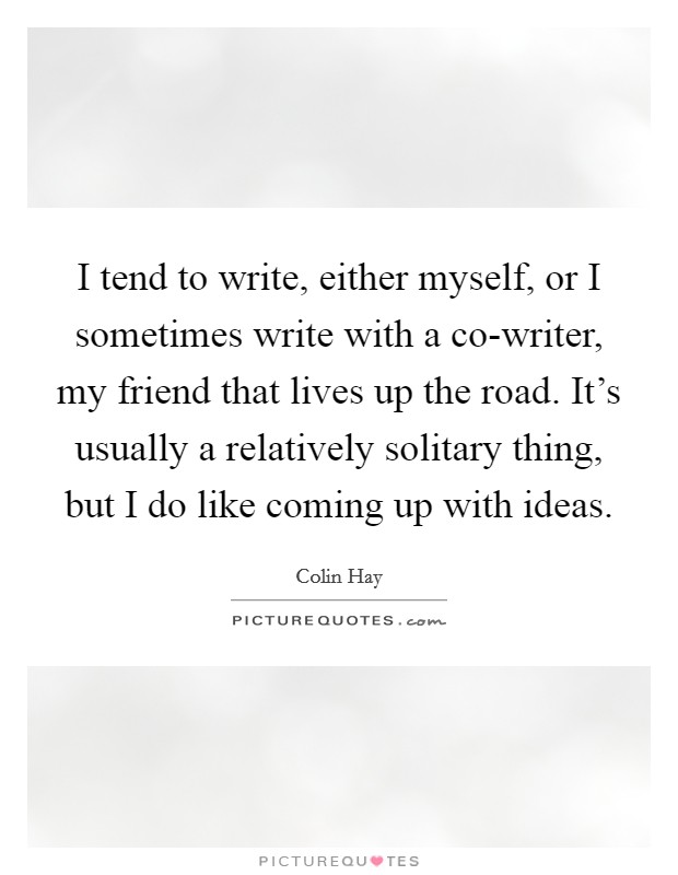 I tend to write, either myself, or I sometimes write with a co-writer, my friend that lives up the road. It's usually a relatively solitary thing, but I do like coming up with ideas. Picture Quote #1