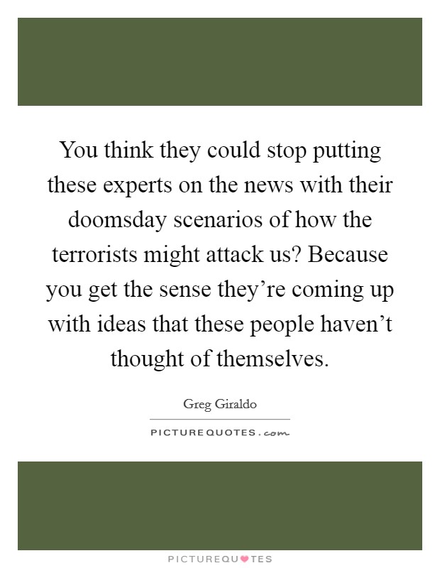 You think they could stop putting these experts on the news with their doomsday scenarios of how the terrorists might attack us? Because you get the sense they're coming up with ideas that these people haven't thought of themselves. Picture Quote #1