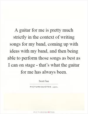 A guitar for me is pretty much strictly in the context of writing songs for my band, coming up with ideas with my band, and then being able to perform those songs as best as I can on stage - that’s what the guitar for me has always been Picture Quote #1