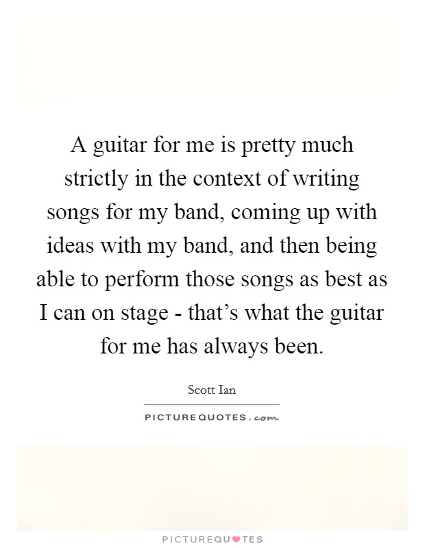 A guitar for me is pretty much strictly in the context of writing songs for my band, coming up with ideas with my band, and then being able to perform those songs as best as I can on stage - that's what the guitar for me has always been. Picture Quote #1