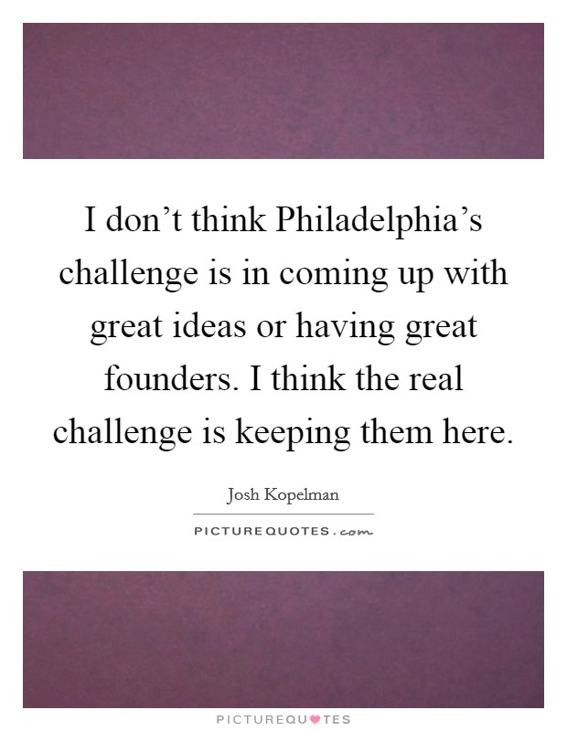 I don't think Philadelphia's challenge is in coming up with great ideas or having great founders. I think the real challenge is keeping them here. Picture Quote #1