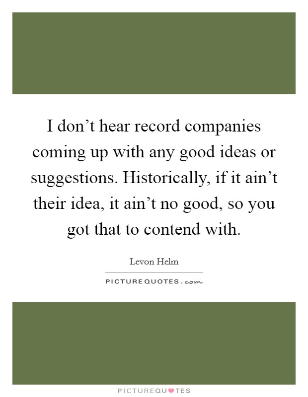I don't hear record companies coming up with any good ideas or suggestions. Historically, if it ain't their idea, it ain't no good, so you got that to contend with. Picture Quote #1