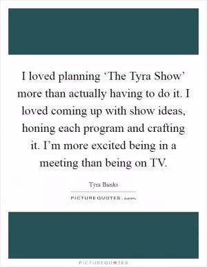I loved planning ‘The Tyra Show’ more than actually having to do it. I loved coming up with show ideas, honing each program and crafting it. I’m more excited being in a meeting than being on TV Picture Quote #1
