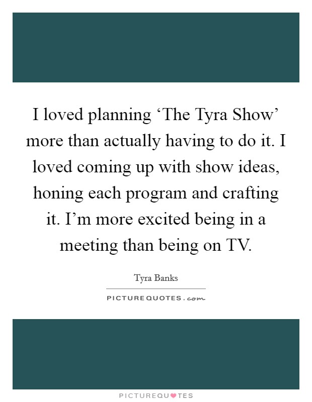 I loved planning ‘The Tyra Show' more than actually having to do it. I loved coming up with show ideas, honing each program and crafting it. I'm more excited being in a meeting than being on TV. Picture Quote #1