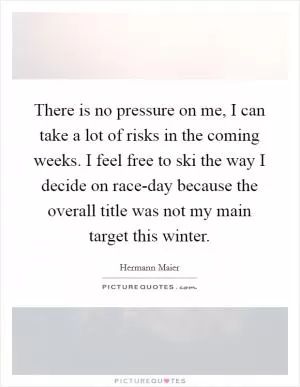 There is no pressure on me, I can take a lot of risks in the coming weeks. I feel free to ski the way I decide on race-day because the overall title was not my main target this winter Picture Quote #1
