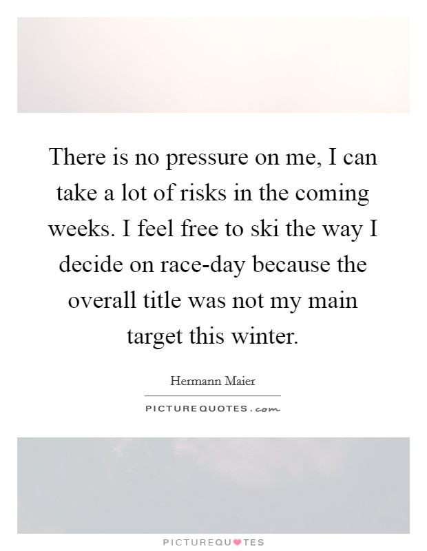 There is no pressure on me, I can take a lot of risks in the coming weeks. I feel free to ski the way I decide on race-day because the overall title was not my main target this winter. Picture Quote #1