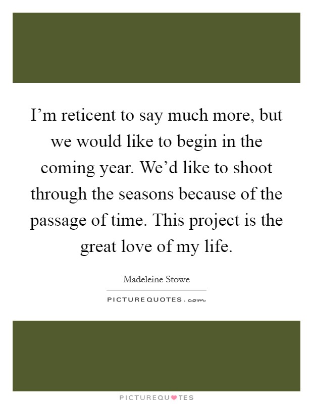 I'm reticent to say much more, but we would like to begin in the coming year. We'd like to shoot through the seasons because of the passage of time. This project is the great love of my life. Picture Quote #1