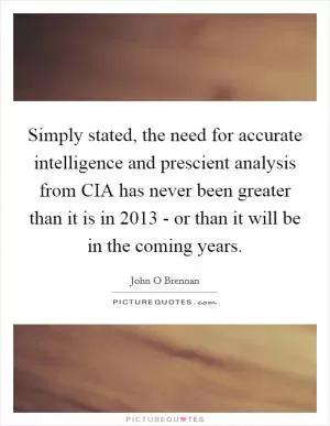 Simply stated, the need for accurate intelligence and prescient analysis from CIA has never been greater than it is in 2013 - or than it will be in the coming years Picture Quote #1
