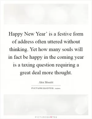 Happy New Year’ is a festive form of address often uttered without thinking. Yet how many souls will in fact be happy in the coming year is a taxing question requiring a great deal more thought Picture Quote #1