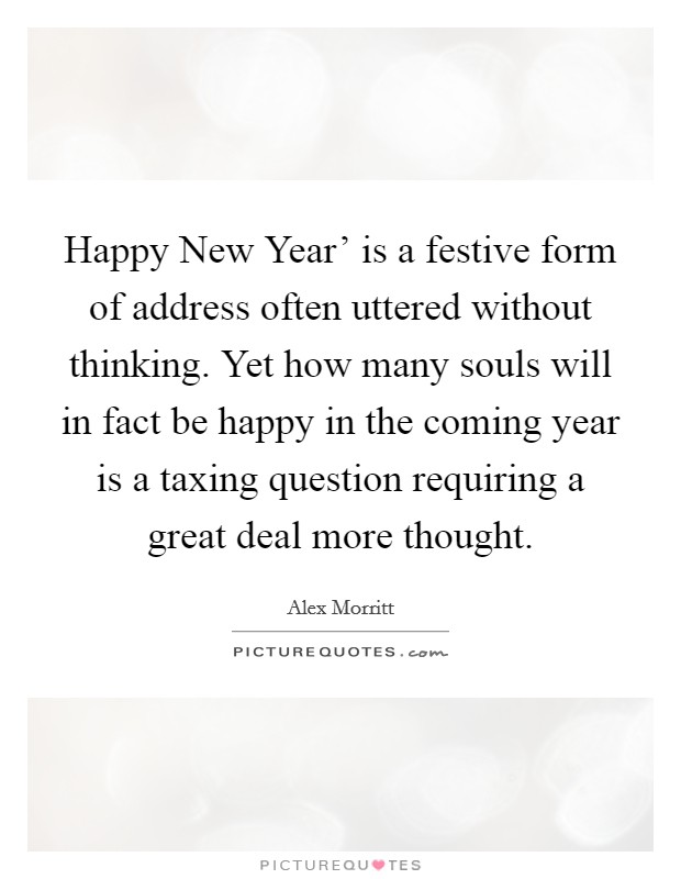 Happy New Year' is a festive form of address often uttered without thinking. Yet how many souls will in fact be happy in the coming year is a taxing question requiring a great deal more thought. Picture Quote #1