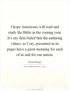 I hope Americans will read and study the Bible in the coming year. It’s my firm belief that the enduring values, as I say, presented in its pages have a great meaning for each of us and for our nation Picture Quote #1