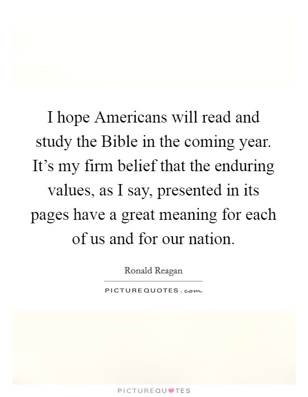 I hope Americans will read and study the Bible in the coming year. It's my firm belief that the enduring values, as I say, presented in its pages have a great meaning for each of us and for our nation. Picture Quote #1