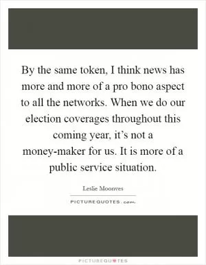 By the same token, I think news has more and more of a pro bono aspect to all the networks. When we do our election coverages throughout this coming year, it’s not a money-maker for us. It is more of a public service situation Picture Quote #1