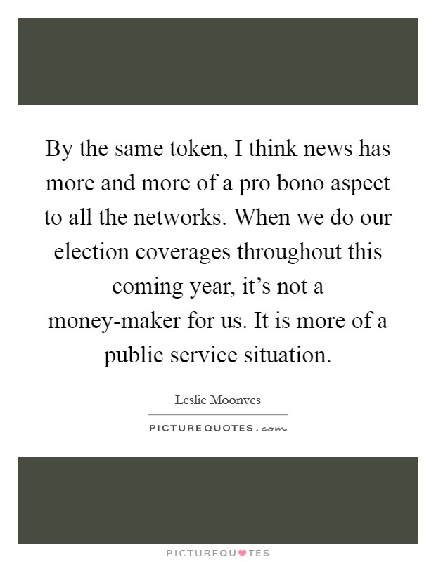 By the same token, I think news has more and more of a pro bono aspect to all the networks. When we do our election coverages throughout this coming year, it's not a money-maker for us. It is more of a public service situation. Picture Quote #1