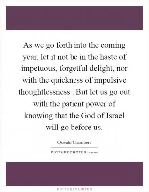 As we go forth into the coming year, let it not be in the haste of impetuous, forgetful delight, nor with the quickness of impulsive thoughtlessness . But let us go out with the patient power of knowing that the God of Israel will go before us Picture Quote #1