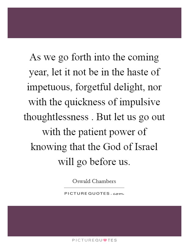 As we go forth into the coming year, let it not be in the haste of impetuous, forgetful delight, nor with the quickness of impulsive thoughtlessness . But let us go out with the patient power of knowing that the God of Israel will go before us. Picture Quote #1