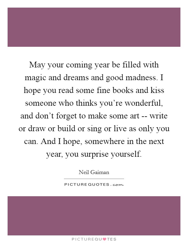 May your coming year be filled with magic and dreams and good madness. I hope you read some fine books and kiss someone who thinks you're wonderful, and don't forget to make some art -- write or draw or build or sing or live as only you can. And I hope, somewhere in the next year, you surprise yourself. Picture Quote #1
