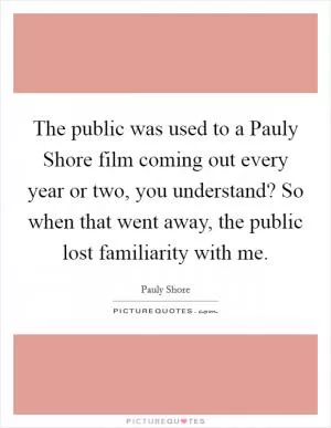 The public was used to a Pauly Shore film coming out every year or two, you understand? So when that went away, the public lost familiarity with me Picture Quote #1