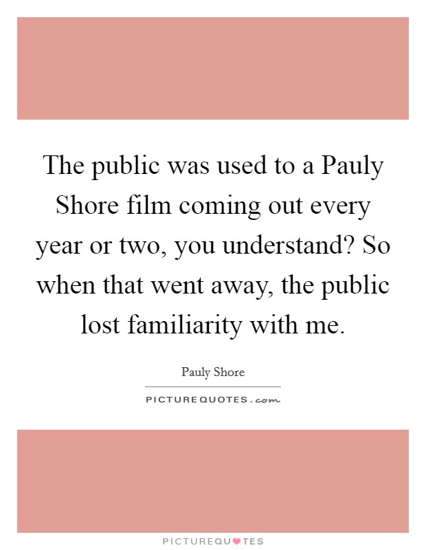 The public was used to a Pauly Shore film coming out every year or two, you understand? So when that went away, the public lost familiarity with me. Picture Quote #1