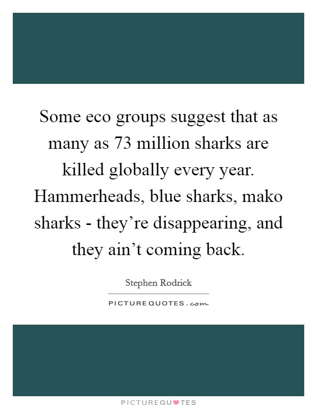 Some eco groups suggest that as many as 73 million sharks are killed globally every year. Hammerheads, blue sharks, mako sharks - they're disappearing, and they ain't coming back. Picture Quote #1