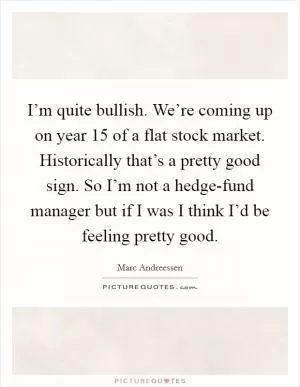 I’m quite bullish. We’re coming up on year 15 of a flat stock market. Historically that’s a pretty good sign. So I’m not a hedge-fund manager but if I was I think I’d be feeling pretty good Picture Quote #1