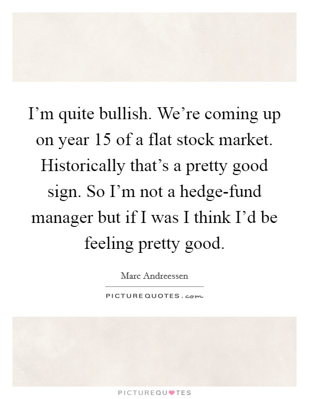 I'm quite bullish. We're coming up on year 15 of a flat stock market. Historically that's a pretty good sign. So I'm not a hedge-fund manager but if I was I think I'd be feeling pretty good. Picture Quote #1