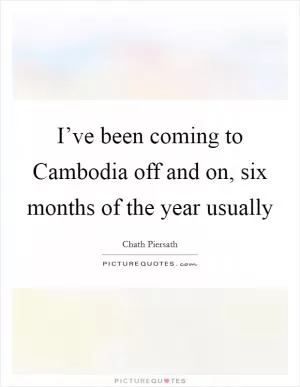 I’ve been coming to Cambodia off and on, six months of the year usually Picture Quote #1